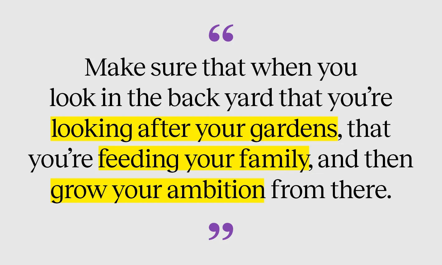Make sure that when you look in the back yard that you're looking after your gardens, that you're feeding your family, and then grow your ambition from there.