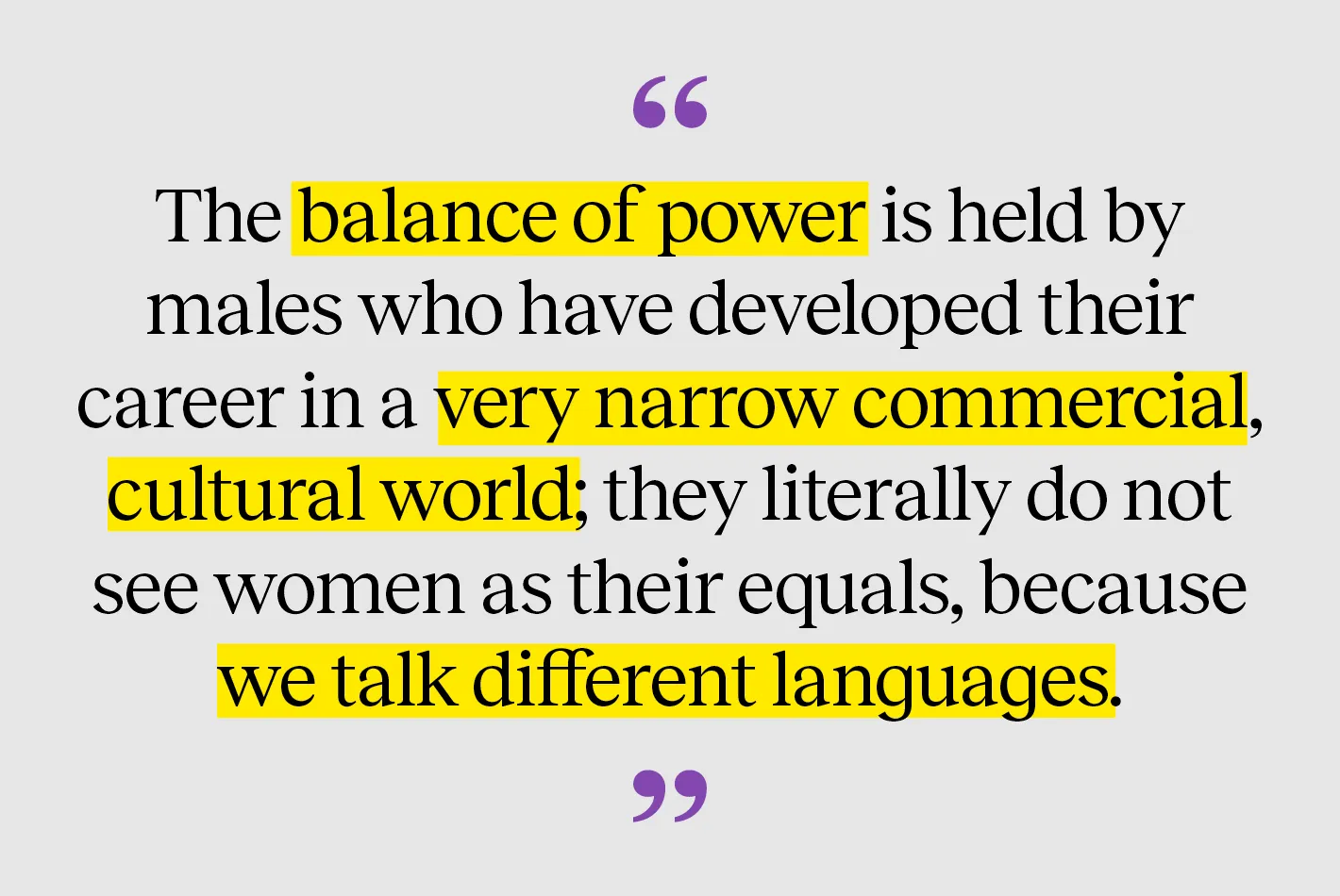 The balance of power is held by males who have developed their career in a very narrow commercial, cultural world; they literally do not see women as their equals, because we talk different languages.