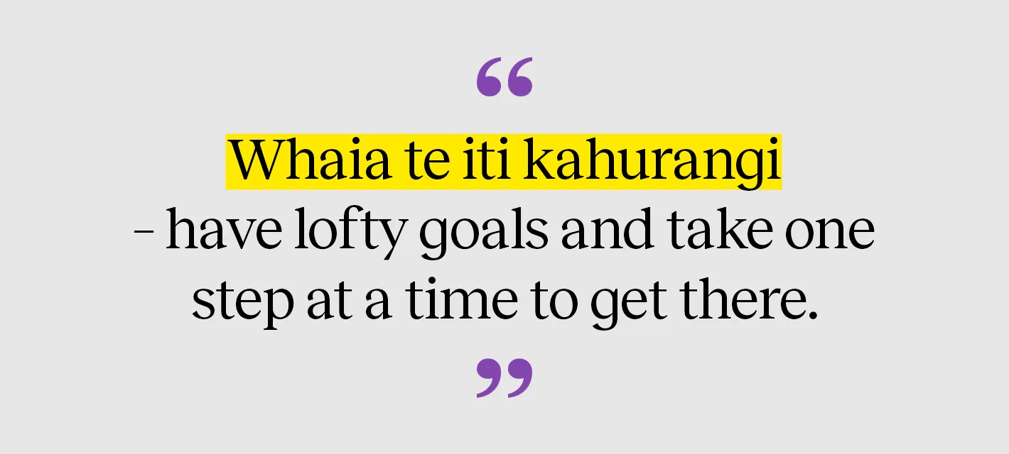 Whaia te iti kahurangi – have lofty goals and take one step at a time to get there.